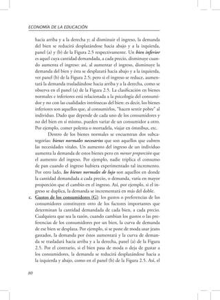 ECONOMÍA DE LA EDUCACIÓN 
80 
hacia arriba y a la derecha y; al disminuir el ingreso, la demanda 
del bien se reducirá desplazándose hacia abajo y a la izquierda, 
panel (a) y (b) de la Figura 2.5 respectivamente. Un bien inferior 
es aquel cuya cantidad demandada, a cada precio, disminuye cuan-do 
aumenta el ingreso: así, al aumentar el ingreso, disminuye la 
demanda del bien y ésta se desplazará hacia abajo y a la izquierda, 
ver panel (b) de la Figura 2.5; pero si el ingreso se reduce, aumen-tará 
la demanda trasladándose hacia arriba y a la derecha, como se 
observa en el panel (a) de la Figura 2.5. La clasificación en bienes 
normales e inferiores está relacionada a la psicología del consumi-dor 
y no con las cualidades intrínsecas del bien: es decir, los bienes 
inferiores son aquellos que, al consumirlos, “hacen sentir pobre” al 
individuo. Dado que depende de cada uno de los consumidores y 
no del bien en sí mismo, pueden variar de un consumidor a otro. 
Por ejemplo, comer polenta o mortadela, viajar en ómnibus, etc. 
Dentro de los bienes normales se encuentran dos subca-tegorías: 
bienes normales necesarios que son aquellos que cubren 
las necesidades vitales. Un aumento del ingreso de un individuo 
aumenta la demanda de estos bienes pero en menor proporción que 
el aumento del ingreso. Por ejemplo, nadie triplica el consumo 
de pan cuando el ingreso hubiera experimentado tal incremento. 
Por otro lado, los bienes normales de lujo son aquellos en donde 
la cantidad demandada a cada precio, o demanda, varía en mayor 
proporción que el cambio en el ingreso. Así, por ejemplo, si el in-greso 
se duplica, la demanda se incrementará en más del doble. 
c. Gustos de los consumidores (G): los gustos o preferencias de los 
consumidores constituyen otro de los factores importantes que 
determinan la cantidad demandada de cada bien, a cada precio. 
Cualquiera que sea la razón, cuando cambian los gustos o las pre-ferencias 
de los consumidores por un bien, la curva de demanda 
de ese bien se desplaza. Por ejemplo, si se pone de moda usar jeans 
gastados, la demanda por éstos aumentará y la curva de deman-da 
se trasladará hacia arriba y a la derecha, panel (a) de la Figura 
2.5. Por el contrario, si el bien pasa de moda o deja de gustar a 
los consumidores, la demanda se reducirá desplazándose hacia a 
la izquierda y abajo, como en el panel (b) de la Figura 2.5. Así, el 
 