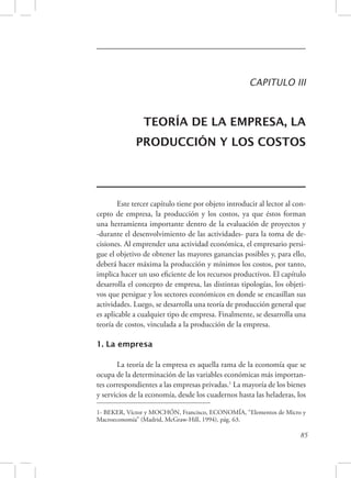 CAPITULO III 
TEORÍA DE LA EMPRESA, LA 
PRODUCCIÓN Y LOS COSTOS 
Este tercer capítulo tiene por objeto introducir al lector al con-cepto 
de empresa, la producción y los costos, ya que éstos forman 
una herramienta importante dentro de la evaluación de proyectos y 
-durante el desenvolvimiento de las actividades- para la toma de de-cisiones. 
Al emprender una actividad económica, el empresario persi-gue 
el objetivo de obtener las mayores ganancias posibles y, para ello, 
deberá hacer máxima la producción y mínimos los costos, por tanto, 
implica hacer un uso eficiente de los recursos productivos. El capítulo 
desarrolla el concepto de empresa, las distintas tipologías, los objeti-vos 
que persigue y los sectores económicos en donde se encasillan sus 
actividades. Luego, se desarrolla una teoría de producción general que 
es aplicable a cualquier tipo de empresa. Finalmente, se desarrolla una 
teoría de costos, vinculada a la producción de la empresa. 
85 
1. La empresa 
La teoría de la empresa es aquella rama de la economía que se 
ocupa de la determinación de las variables económicas más importan-tes 
correspondientes a las empresas privadas.1 La mayoría de los bienes 
y servicios de la economía, desde los cuadernos hasta las heladeras, los 
1- BEKER, Víctor y MOCHÓN, Francisco, ECONOMÍA, “Elementos de Micro y 
Macroeconomía” (Madrid, McGraw-Hill, 1994), pág. 63. 
 