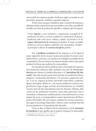CAPÍTULO III: TEORÍA DE LA EMPRESA,LA PRODUCCIÓN Y LOS COSTOS 
otro sentido, las empresas pueden clasificarse según su tamaño en uni-personales, 
87 
pequeñas, medianas y grandes empresas. 
Si bien existe una gran variedad de tipos y tamaños de empresas y, 
dado que existen características que son similares entre ellas, es posible de-sarrollar 
una teoría de producción aplicable a cualquier tipo de empresa. 
• Una empresa es una institución u organización encargada de la 
producción de bienes y servicios mediante la combinación de factores 
productivos tales como tierra, trabajo y capital. Su función es la de 
asignar eficientemente los recursos para producir la mayor cantidad 
de bienes y servicios y después vendérselos a los consumidores. El objeti-vo 
principal es obtener los máximos beneficios posibles.2 
Así, el problema económico de las empresas es el de lograr la 
mejor asignación de los recursos escasos para producir la mayor canti-dad 
de bienes y servicios y, así satisfacer las múltiples necesidades de los 
consumidores. De esta manera, las empresas deciden cómo y para quién 
producir los bienes que prefieren los consumidores. 
Un ejemplo permitirá clarificar mejor el concepto de empresas. 
Una institución educativa debe combinar una serie de recursos pro-ductivos 
para obtener el producto final que es el “aprendizaje del edu-cando”. 
Para ello necesita como materia prima, las condiciones físicas, 
psíquicas e intelectuales del alumno y la estructura cognoscitiva pre-via. 
A su vez, requiere de bienes intermedios como libros, cuadernos, 
lápices, fotocopias, afiches etc. y de insumos productivos como la ener-gía 
eléctrica, el gas, el agua, servicios de mantenimiento, etc. También 
necesita mano de obra especializada como los docentes. Además, debe 
contar con las instalaciones necesarias, como aulas, pizarrones, tizas o 
marcadores y, finalmente, también precisa recursos financieros, ya sean 
propios (la cuota, si correspondiere) o ajenos (provenientes del Presu-puesto 
del Estado). De esta manera, combina los recursos menciona-dos 
según la tecnología disponible y obtiene como resultado final del 
proceso productivo: el aprendizaje del educando. 
Como se dijo, el objetivo de los empresarios es el de maximizar 
los beneficios lo que significa que se quieren enriquecer lo más posible. 
2- ZAPATA, Juan Antonio y otros, Op cit. 
 