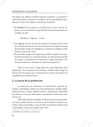 ECONOMÍA DE LA EDUCACIÓN 
Para lograr este objetivo, muchas empresas incentivan a su personal a 
través de premios y comisiones si cumplen con las metas fijadas de pro-ducción 
88 
y ventas. Pero ¿Qué se entiende por beneficio?3 
• El beneficio de una empresa es la diferencia (o neto) entre los in-gresos 
y los costos durante un período de tiempo determinado, por 
ejemplo, un año. 
Beneficios = Ingresos - Costos 
• Los ingresos son los recursos que obtiene la empresa por la venta 
de sus productos (bienes y/o servicios) durante un lapso de tiempo 
determinado. Surge de multiplicar el número de unidades vendi-das 
por su precio de venta. 
• Por otro lado, costos son los gastos que realiza la empresa en la pro-ducción 
de bienes y/o servicios durante un determinado período 
de tiempo y constituyen las retenciones o pagos efectuados a los 
factores productivos utilizados en el proceso productivo. 
Tanto a corto como a largo plazo, los costos dependen de la 
producción. Para maximizar los beneficios, también deben elegir los 
factores de tal manera que se minimicen los costos de producir las 
cantidades que se desean ofrecer. 
2. La teoría de la producción 
La esencia de una economía es la producción: empresas pe-troleras 
y siderúrgicas, fábricas de electrodomésticos, bodegas elabo-radoras 
de vino y mosto, fábricas textiles y de golosinas, desarrollos 
de softwares e insumos informáticos, panaderías, instituciones edu-cativas, 
etc. 
Todas ellas utilizan cantidades de diferentes factores de produc-ción 
para producir bienes y servicios: materias primas, insumos, ma-teriales, 
bienes intermedios, mano de obra con distintas calificaciones 
y capacidades, y bienes de capital, entre otros. 
3- ZAPATA, Juan Antonio y otros, Op cit. 
 