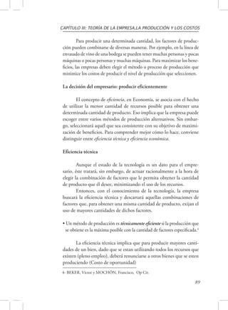 CAPÍTULO III: TEORÍA DE LA EMPRESA,LA PRODUCCIÓN Y LOS COSTOS 
Para producir una determinada cantidad, los factores de produc-ción 
pueden combinarse de diversas maneras. Por ejemplo, en la línea de 
envasado de vino de una bodega se pueden tener muchas personas y pocas 
máquinas o pocas personas y muchas máquinas. Para maximizar los bene-ficios, 
las empresas deben elegir el método o proceso de producción que 
minimice los costos de producir el nivel de producción que seleccionen. 
89 
La decisión del empresario: producir eficientemente 
El concepto de eficiencia, en Economía, se asocia con el hecho 
de utilizar la menor cantidad de recursos posible para obtener una 
determinada cantidad de producto. Eso implica que la empresa puede 
escoger entre varios métodos de producción alternativos. Sin embar-go, 
seleccionará aquél que sea consistente con su objetivo de maximi-zación 
de beneficios. Para comprender mejor cómo lo hace, conviene 
distinguir entre eficiencia técnica y eficiencia económica. 
Eficiencia técnica 
Aunque el estado de la tecnología es un dato para el empre-sario, 
éste tratará, sin embargo, de actuar racionalmente a la hora de 
elegir la combinación de factores que le permita obtener la cantidad 
de producto que él desee, minimizando el uso de los recursos. 
Entonces, con el conocimiento de la tecnología, la empresa 
buscará la eficiencia técnica y descartará aquellas combinaciones de 
factores que, para obtener una misma cantidad de producto, exijan el 
uso de mayores cantidades de dichos factores. 
• Un método de producción es técnicamente eficiente si la producción que 
se obtiene es la máxima posible con la cantidad de factores especificada.4 
La eficiencia técnica implica que para producir mayores canti-dades 
de un bien, dado que se estan utilizando todos los recursos que 
existen (pleno empleo), deberá renunciarse a otros bienes que se esten 
produciendo (Costo de oportunidad) 
4- BEKER, Víctor y MOCHÓN, Francisco, Op Cit. 
 