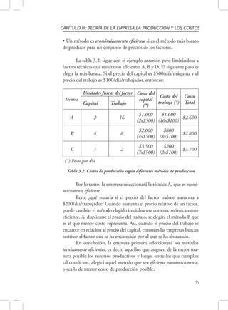 CAPÍTULO III: TEORÍA DE LA EMPRESA,LA PRODUCCIÓN Y LOS COSTOS 
• Un método es económicamente eficiente si es el método más barato 
de producir para un conjunto de precios de los factores. 
La tabla 3.2, sigue con el ejemplo anterior, pero limitándose a 
las tres técnicas que resultaron eficientes A, B y D. El siguiente paso es 
elegir la más barata. Si el precio del capital es $500/día/máquina y el 
precio del trabajo es $100/día/trabajador, entonces: 
91 
Técnica 
Unidades físicas del factor Costo del 
capital 
(*) 
Costo del 
trabajo (*) 
Costo 
Capital Trabajo Total 
A 2 16 $1.000 
(2x$500) 
$1.600 
(16x$100) $2.600 
B 4 8 $2.000 
(4x$500) 
$800 
(8x$100) $2.800 
C 7 2 $3.500 
(7x$500) 
$200 
(2x$100) $3.700 
(*) Pesos por día 
Tabla 3.2: Costos de producción según diferentes métodos de producción 
Por lo tanto, la empresa seleccionará la técnica A, que es econó-micamente 
eficiente. 
Pero, ¿qué pasaría si el precio del factor trabajo aumenta a 
$200/día/trabajador? Cuando aumenta el precio relativo de un factor, 
puede cambiar el método elegido inicialmente como económicamente 
eficiente. Al duplicarse el precio del trabajo, se elegirá el método B que 
es el que menor costo representa. Así, cuando el precio del trabajo se 
encarece en relación al precio del capital, entonces las empresas buscan 
sustituir el factor que se ha encarecido por el que se ha abaratado. 
En conclusión, la empresa primero seleccionará los métodos 
técnicamente eficientes, es decir, aquellos que asignen de la mejor ma-nera 
posible los recursos productivos y luego, entre los que cumplan 
tal condición, elegirá aquel método que sea eficiente económicamente, 
o sea la de menor costo de producción posible. 
 
