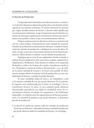 ECONOMÍA DE LA EDUCACIÓN 
La función de Producción 
92 
Comprendiendo la distinción entre eficiencia técnica y económi-ca, 
la elección del proceso óptimo de producción es una decisión técnica 
seguida de una decisión económica. El experto selecciona los procesos 
que exigen cantidad mínima de factores y descarta todos aquellos que 
son técnicamente ineficientes. Luego el empresario toma la decisión eco-nómica 
de seleccionar aquél proceso técnicamente eficiente que tiene el 
menor costo posible, es decir, el que sea económicamente eficiente. 
Ninguna empresa toma sus decisiones técnicas o económicas de 
una vez y para siempre. Constantemente están tratando de encontrar 
métodos de producción económicamente eficientes. Cuando lo hacen, 
varían los métodos de producción y desplazan las curvas de oferta. Si-milar 
a lo que ocurre ante el incremento del precio de los factores pro-ductivos, 
deben decidir si cambian o no de método de producción. 
Supóngase que se trata de una explotación vitícola en donde se 
utilizan factores productivos tales como tierra, trabajo, maquinarias e 
implementos y fertilizantes. Estos factores se utilizan en la temporada 
de siembra y cultivo. En la época de cosecha, el productor cosecha la 
uva. El productor tratará de producir eficientemente, o sea, de utili-zar 
la menor cantidad de recursos y al menor costo posible. Es decir, 
intenta siempre obtener el máximo nivel de producción con una can-tidad 
dada de factores, evitando el posible derroche. 
Al tener cantidades dadas de tierra y de trabajadores, ¿cuál 
es la máxima cantidad de uva que puede obtenerse? En la práctica, 
la respuesta está condicionada por el clima, la tecnología y los co-nocimientos 
técnicos. Es decir, en una campaña puede obtenerse 
determinados quintales de uva, dadas la cantidad de tierra, los co-nocimientos 
técnicos, el trabajo, las maquinarias y los fertilizantes 
disponibles. La relación entre los requerimientos de factores produc-tivos 
y la cantidad de producto que puede obtenerse, se denomina 
función de producción. 
• La función de producción muestra todos los métodos de producción 
“técnicamente eficientes”, indicando la máxima cantidad de producción 
que puede obtenerse dadas las cantidades de factores y la tecnología. 
 