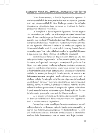 CAPÍTULO III: TEORÍA DE LA EMPRESA,LA PRODUCCIÓN Y LOS COSTOS 
Dicho de otra manera, la función de producción representa la 
mínima cantidad de factores productivos que se necesitan para ob-tener 
una cierta cantidad del bien. Dado que muestra los métodos 
técnicamente eficientes no tiene en cuenta los precios de los factores 
productivos (eficiencia económica). 
Un ejemplo es el de un Ingeniero Agrónomo lleva un registro 
con las funciones de producción vitícolas que muestran las combina-ciones 
de tierra y trabajo que producen distintas cantidades de uva, por 
ejemplo, para producir 100 quintales de uva, ó 200 quintales, etc. Otro 
ejemplo es el volumen de petróleo que puede transportar un oleoduc-to. 
Los ingenieros saben que la cantidad de producción depende del 
diámetro del oleoducto, de la potencia de la bomba y de otros factores 
como el terreno. Una Universidad sabe cuál es la capacidad física con 
la que cuenta para educar y formar a la población estudiantil. 
Existen miles de funciones de producción diferentes: una para 
todos y cada uno de los productos. Las funciones de producción descri-ben 
cómo puede producir una empresa un conjunto de productos. Los 
bienes y servicios pueden producirse aplicando técnicas relativamente 
intensivas en trabajo o relativamente intensivas en capital. Una técnica 
es relativamente intensiva en trabajo cuando utiliza relativamente más 
unidades de trabajo que de capital. Por el contrario, un método es re-lativamente 
intensivo en capital cuando utiliza relativamente más ca-pital 
que trabajo. Por ejemplo, en la línea de etiquetado de botellas de 
vino trabajan 5 personas y existe una máquina (cinta transportadora de 
botellas). Pero si, en cambio, la producción se realiza en forma mecani-zada 
utilizando un gran número de maquinarias y pocos trabajadores, 
la técnica es relativamente intensiva en capital. Por ejemplo, un docente 
de Informática que enseña en un aula de 30 computadoras. 
De lo anterior se resume que la función de producción muestra 
las distintas combinaciones de factores productivos que lograrán ob-tener 
la máxima cantidad de producto. 
Cuando hay avance tecnológico, las empresas cambian sus mé-todos 
productivos, por lo tanto, varían las funciones de producción y se 
vuelven más eficientes, es decir, se puede producir más bienes y/o servi-cios 
con la misma cantidad de factores productivos que se estaban utili-zando 
o, dicho de otra manera, con un menor costo de producción. 
93 
 