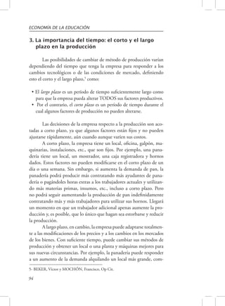 ECONOMÍA DE LA EDUCACIÓN 
3. La importancia del tiempo: el corto y el largo 
94 
plazo en la producción 
Las posibilidades de cambiar de método de producción varían 
dependiendo del tiempo que tenga la empresa para responder a los 
cambios tecnológicos o de las condiciones de mercado, definiendo 
esto el corto y el largo plazo,5 como: 
• El largo plazo es un período de tiempo suficientemente largo como 
para que la empresa pueda alterar TODOS sus factores productivos. 
• Por el contrario, el corto plazo es un período de tiempo durante el 
cual algunos factores de producción no pueden alterarse. 
Las decisiones de la empresa respecto a la producción son aco-tadas 
a corto plazo, ya que algunos factores están fijos y no pueden 
ajustarse rápidamente, aún cuando aunque varíen sus costos. 
A corto plazo, la empresa tiene un local, oficina, galpón, ma-quinarias, 
instalaciones, etc., que son fijos. Por ejemplo, una pana-dería 
tiene un local, un mostrador, una caja registradora y hornos 
dados. Estos factores no pueden modificarse en el corto plazo de un 
día o una semana. Sin embargo, si aumenta la demanda de pan, la 
panadería podrá producir más contratando más ayudantes de pana-dería 
o pagándoles horas extras a los trabajadores actuales y utilizan-do 
más materias primas, insumos, etc., incluso a corto plazo. Pero 
no podrá seguir aumentando la producción de pan indefinidamente 
contratando más y más trabajadores para utilizar sus hornos. Llegará 
un momento en que un trabajador adicional apenas aumente la pro-ducción 
y, es posible, que lo único que hagan sea estorbarse y reducir 
la producción. 
A largo plazo, en cambio, la empresa puede adaptarse totalmen-te 
a las modificaciones de los precios y a los cambios en los mercados 
de los bienes. Con suficiente tiempo, puede cambiar sus métodos de 
producción y obtener un local o una planta y máquinas mejores para 
sus nuevas circunstancias. Por ejemplo, la panadería puede responder 
a un aumento de la demanda alquilando un local más grande, com- 
5- BEKER, Víctor y MOCHÓN, Francisco, Op Cit. 
 