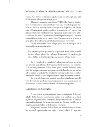 CAPÍTULO III: TEORÍA DE LA EMPRESA,LA PRODUCCIÓN Y LOS COSTOS 
prando más hornos y más cajas registradoras. Sin embargo, este tipo 
de decisiones sólo se toma a largo plazo. 
El tiempo necesario para ajustar TODOS los factores produc-tivos 
varía mucho de una actividad a otra. Una panadería puede tras-ladarse 
a un local nuevo y duplicar la capacidad de producción en dos 
meses. Una zapatería puede modificar su estructura en 5 meses. Una 
fábrica automotriz puede construir y poner en marca una nueva fábri-ca 
en dos o tres años. Un productor frutícola puede empezar a obtener 
producción en unos tres o cuatro años. En consecuencia, el corto y 
largo plazo depende de la actividad económica en particular. 
La distinción entre corto y largo plazo lleva a distinguir entre 
95 
factores fijos y factores variables. 
• Una empresa puede ajustar todo lo que desee de un factor variable 
incluso a largo plazo. Sin embargo, la cantidad de un factor fijo 
viene dada a corto plazo pero puede ajustarse a largo plazo. 
En el ejemplo de la panadería, los hornos constituyen un factor 
fijo mientras que el harina, la levadura y demás insumos, son variables. 
El factor trabajo es menos fácil de alterar que la cantidad de harina, sobre 
todo si se agregan nuevos turnos, pero es más fácil que los hornos o el lo-cal. 
El trabajo es un factor fijo en el corto plazo de un día pero es un fac-tor 
variable cuando se trata de períodos más largos de semanas o meses. 
En general, el costo de producir una determinada cantidad del 
bien depende de que la empresa tenga tiempo para ajustar todos sus 
factores con el fin de producir lo más eficientemente posible. 
La producción en el corto plazo 
A corto plazo, la producción de la empresa depende de las can-tidades 
de los factores variables que utilice. Esto implica que se fijará 
la función de producción a corto plazo, la cual muestra que el nivel de 
producción depende de las cantidades de los factores variables de la 
empresa, manteniéndose todo lo demás constante. 
El siguiente ejemplo de la elaboración de bombones de choco-late 
artesanales, permitirá aclarar mejor el tema. La Tabla 3.3 represen- 
 