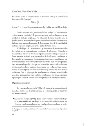 ECONOMÍA DE LA EDUCACIÓN 
Se calcula como el cociente entre el producto total y la cantidad del 
factor variable (trabajo). 
98 
PMeL= Q 
L 
donde Q es el nivel de producción total y L el factor variable trabajo. 
Suele denominarse “productividad del trabajo”.6 Cuanto mayor 
es ésta, mayor es el nivel de producción que obtiene la empresa por 
unidad de trabajo empleada. No obstante, la tabla muestra que la 
productividad media del trabajo no depende solamente de la intensi-dad 
con que trabaje el personal de la empresa, sino de la cantidad de 
trabajadores que emplee, así como de los factores fijos. 
En la Figura 3.2 se representa gráficamente el producto medio 
del trabajo en la producción de bombones de chocolate. El producto 
medio indica el nivel de producción promedio elaborado por unidad de 
factor variable utilizada y es una medida de la eficiencia con la que se 
lleva a cabo la producción. Como puede observarse, a medida que au-menta 
el número de los trabajadores involucrados en el proceso produc-tivo, 
aumenta la producción que, en promedio, realiza cada trabajador, 
por tanto, el producto medio se incrementa. Sin embargo, llega un mo-mento 
en que el producto medio disminuye y esto ocurre para el sexto 
trabajador. Esto es así porque los bomboneros no disponen de todos los 
utensilios que necesitan para elaborar bombones o no tienen suficiente 
espacio para trabajar, así que cada uno produce, en promedio, menos. 
El producto marginal 
La cuarta columna de la Tabla 3.3 muestra la producción adi-cional 
de bombones de chocolate que se obtiene cuando se incorpora 
un trabajador más. 
• El producto marginal (PMg) de un factor variable (como el trabajo) 
es la producción adicional que se obtiene utilizando de ese factor. 
En otras palabras, es el aumento en el producto total que se obtie- 
6- Aunque, en realidad, el término “productividad” hace referencia al producto 
marginal. 
 