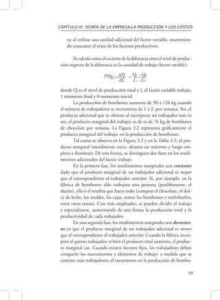 CAPÍTULO III: TEORÍA DE LA EMPRESA,LA PRODUCCIÓN Y LOS COSTOS 
ne al utilizar una unidad adicional del factor variable, mantenien-do 
constante el resto de los factores productivos. 
Se calcula como el cociente de la diferencia entre el nivel de produc-ción 
respecto de la diferencia en la cantidad de trabajo (factor variable): 
99 
PMgL= ΔQ = Q1 - Q0 
ΔL L1 - LO 
donde Q es el nivel de producción total y L el factor variable trabajo, 
1 momento final y 0 momento inicial. 
La producción de bombones aumenta de 50 a 126 kg cuando 
el número de trabajadores se incrementa de 1 a 2, por semana. Así, el 
producto adicional que se obtiene al incorporar un trabajador más (o 
sea, el producto marginal del trabajo) es de es de 76 kg de bombones 
de chocolate por semana. La Figura 3.2 representa gráficamente el 
producto marginal del trabajo, en la producción de bombones. 
Tal como se observa en la Figura 3.2 y en la Tabla 3.3, el pro-ducto 
marginal inicialmente crece, alcanza un máximo y luego em-pieza 
a disminuir. De esta forma, se distinguen dos fases en los rendi-mientos 
adicionales del factor trabajo. 
En la primera fase, los rendimientos marginales son crecientes 
dado que el producto marginal de un trabajador adicional es mayor 
que el correspondiente al trabajador anterior. Si, por ejemplo, en la 
fábrica de bombones sólo trabajara una persona (posiblemente, el 
dueño), ella o él tendría que hacer todo (comprar el chocolate, el dul-ce 
de leche, los moldes, las cajas, armar los bombones y embolsarlos, 
entre otras tareas). Con más empleados, se pueden dividir el trabajo 
y especializarse, aumentando de esta forma la producción total y la 
productividad de cada trabajador. 
En una segunda fase, los rendimientos marginales son decrecien-tes 
ya que el producto marginal de un trabajador adicional es menor 
que el correspondiente al trabajador anterior. Cuando la fábrica incor-pora 
al quinto trabajador, si bien el producto total aumenta, el produc-to 
marginal cae. Cuando existen factores fijos, los trabajadores deben 
compartir los instrumentos y elementos de trabajo: a medida que se 
contrate más trabajadores, el incremento en la producción de bombo- 
 