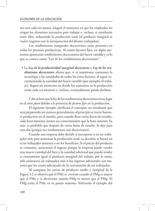 ECONOMÍA DE LA EDUCACIÓN 
nes será cada vez menor. Llegará el momento en que los empleados no 
tengan los elementos necesarios para trabajar e, incluso, se estorbarán 
entre ellos, reduciendo la producción total (el producto marginal se 
vuelve negativo con la incorporación del décimo trabajador). 
100 
Los rendimientos marginales decrecientes están presentes en 
todos los procesos productivos. Al existir factores fijos, en algún mo-mento 
aparecerán rendimientos decrecientes del factor variable y es lo 
que se conoce como “Ley de los rendimientos decrecientes”. 
• La Ley de la productividad marginal decreciente o Ley de los ren-dimientos 
decrecientes afirma que, si se mantienen constantes la 
tecnología y las cantidades de todos los otros factores, al seguir in-crementando 
la cantidad del factor variable (por ejemplo, el traba-jo), 
llegará un momento en donde los aumentos en la producción 
serán cada vez menores e, incluso, eventualmente puede declinar. 
Cabe aclarar que la ley de los rendimientos decrecientes tiene lugar 
en el corto plazo debido a la presencia de factores fijos en la producción. 
El siguiente ejemplo clarificará el concepto: un estudiante que 
está preparando un examen generalmente al principio se siente bastan-te 
productivo en el estudio, pero cuando lleva varias horas de estudio, 
cada hora aumenta menos sus conocimientos que la hora anterior. Es 
más, es probable que después de varias horas de estudio, lo deje para 
otro día (porque sus rendimientos son decrecientes). 
Cuando una empresa debe decidir si incorporar o no un traba-jador 
más para aumentar la producción total, su decisión se basará en 
si ese trabajador aumenta o no los beneficios. Si el precio del producto 
es constante, aumentará el ingreso porque la empresa puede vender 
una mayor cantidad del bien y la cantidad adicional que pueda vender 
es exactamente igual al producto marginal del trabajo, por lo tanto, 
sólo contratará un trabajador más si los ingresos adicionales son ma-yores 
que los costos adicionales de la contratación de ese trabajador. 
Al comparar las curvas de producto medio y marginal de la 
Figura 3.2 se observa que el PMe es creciente cuando el PMg es mayor 
que el PMe y es decreciente cuando PMg es menor que el PMg. El 
PMg corta al PMe en su punto máximo. Volviendo al ejemplo del 
 