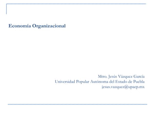Mtro. Jesús Vázquez García 
Universidad Popular Autónoma del Estado de Puebla 
jesus.vazquez@upaep.mx 
Economía Organizacional 
 
