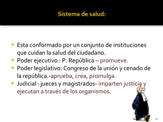 Esta conformado por un conjunto de instituciones que cuidan la salud del ciudadano. Poder ejecutivo : P. República –  promueve. Poder legislativo: Congreso de la unión y cenado de la república.- aprueba, crea, promulga. Judicial : jueces y magistrados-  imparten justicia y ejecutan a través de los organismos. 