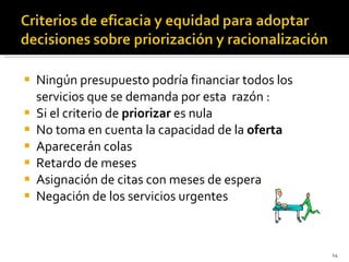 Ningún presupuesto podría financiar todos los servicios que se demanda por esta  razón : Si el criterio de  priorizar  es nula No toma en cuenta la capacidad de la  oferta Aparecerán colas Retardo de meses Asignación de citas con meses de espera Negación de los servicios urgentes 