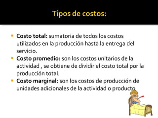 Costo total:  sumatoria de todos los costos utilizados en la producción hasta la entrega del servicio. Costo promedio:  son los costos unitarios de la actividad , se obtiene de dividir el costo total por la producción total. Costo marginal:  son los costos de producción de unidades adicionales de la actividad o producto 