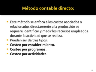Este método se enfoca a los costos asociados o relacionados directamente a la producción se requiere identificar y medir los recursos empleados durante la actividad que se realiza. Pueden ser de tres tipos: Costeo por establecimiento. Costeo por programas. Costeo por actividades. 