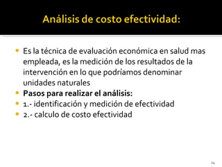 Es la técnica de evaluación económica en salud mas empleada, es la medición de los resultados de la intervención en lo que podríamos denominar unidades naturales Pasos para realizar el análisis: 1.- identificación y medición de efectividad 2.- calculo de costo efectividad 
