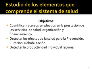 Objetivos: Cuantificar recursos empleados en la prestación de los servicios  de salud, organización y financiamiento. Detectar los efectos de la salud para la Prevención, Curación, Rehabilitación. Detectar la productividad individual racional. 