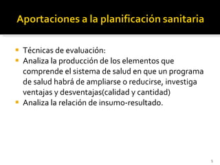 Técnicas de evaluación: Analiza la producción de los elementos que comprende el sistema de salud en que un programa de salud habrá de ampliarse o reducirse, investiga ventajas y desventajas(calidad y cantidad) Analiza la relación de insumo-resultado. 