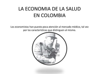 LA ECONOMIA DE LA SALUD
EN COLOMBIA
Los economistas han puesto poca atención al mercado médico, tal vez
por las características que distinguen al mismo.
 