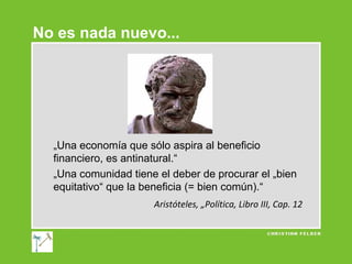 No es nada nuevo...

„Una economía que sólo aspira al beneficio
financiero, es antinatural.“
„Una comunidad tiene el deber de procurar el „bien
equitativo“ que la beneficia (= bien común).“
Aristóteles, „Política, Libro III, Cap. 12

 