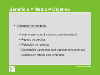 Beneficio = Medio ≠ Objetivo

• Aplicaciones posibles
– Inversiones (con plusvalía social y ecológica)
– Repago de créditos
– Retención de reservas
– Distribución a personas que trabajan en la empresa
– Créditos sin interés a co-empresas

 