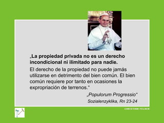 „La propiedad privada no es un derecho
incondicional ni ilimitado para nadie.
El derecho de la propiedad no puede jamás
utilizarse en detrimento del bien común. El bien
común requiere por tanto en ocasiones la
expropriación de terrenos.“
„Populorum Progressio“
Sozialenzyklika, Rn 23-24

 