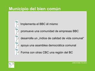 Municipio del bien común

Implementa el BBC él mismo
 promueve una comunidad de empresas BBC
 desarrolla un „índice de calidad de vida comunal“
 apoya una asamblea democrática comunal
 Forma con otras CBC una región del BC

 