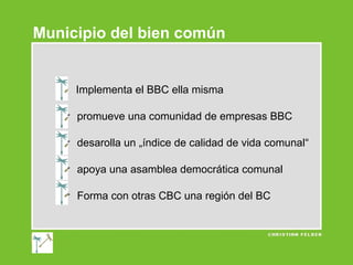 Municipio del bien común

Implementa el BBC ella misma
 promueve una comunidad de empresas BBC
 desarolla un „índice de calidad de vida comunal“
 apoya una asamblea democrática comunal
 Forma con otras CBC una región del BC

 