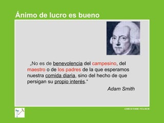 Ánimo de lucro es bueno

„No es de benevolencia del campesino, del
maestro o de los padres de la que esperamos
nuestra comida diaria, sino del hecho de que
persigan su propio interés.“
Adam Smith

 
