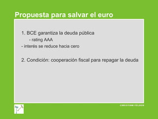 Propuesta para salvar el euro
1. BCE garantiza la deuda pública
- rating AAA
- interés se reduce hacia cero

2. Condición: cooperación fiscal para repagar la deuda

 