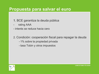 Propuesta para salvar el euro
1. BCE garantiza la deuda pública
- rating AAA
- interés se reduce hacia cero
2. Condición: cooperación fiscal para repagar la deuda
- 1% sobre la propiedad privada
- tasa Tobin y otros impuestos

 