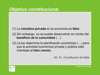 Objetivo constitucional

(1) La iniciativa privada en la economía es libre.
(2) Sin embargo, no se puede desenvolver en contra del
beneficio de la comunidad (…)
(3) La ley determina la planificación económica (…) para
que la actividad económica privada y pública esté
orientada al bien común.
Art. 41, Constitución de Italia

 