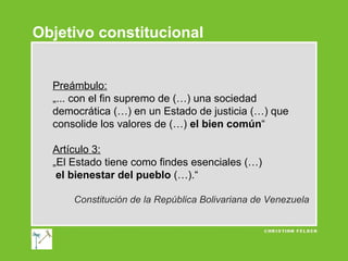 Objetivo constitucional

Preámbulo:
„... con el fin supremo de (…) una sociedad
democrática (…) en un Estado de justicia (…) que
consolide los valores de (…) el bien común“
Artículo 3:
„El Estado tiene como findes esenciales (…)
el bienestar del pueblo (…).“
Constitución de la República Bolivariana de Venezuela

 