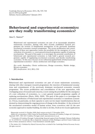 Cambridge Journal of Economics 2011, 35, 705–728 
doi:10.1093/cje/beq049 
Advance Access publication 5 January 2011 
Behavioural and experimental economics: 
are they really transforming economics? 
Ana C. Santos* 
Behavioural and experimental economics are part of an increasingly pluralistic 
mainstream economics, sharing with other recently established research pro-grammes 
the revision of fundamental assumptions of the previously dominant 
neoclassical economics research programme. The recent proliferation and consol-idation 
of these new approaches creates the possibility for the emergence of a new 
orthodoxy of economics, i.e. a new general research programme capable of replacing 
neoclassicism. The goal of this paper is to investigate the potential contribution of 
behavioural and experimental economics to help build a general research pro-gramme 
capable of supplanting neoclassical economics and thereby transforming 
economics. To this end, it focuses on two influential applied fields of behavioural and 
experimental economics—choice architecture and design economics. 
Key words: Anomalies, Choice architecture, Design economics, Market design, 
Recent economics 
JEL classifications: A12, B52, C90 
1. Introduction 
Behavioural and experimental economics are part of recent mainstream economics, 
sharing with other emergent research programmes the rejection of fundamental assump-tions 
and commitments of the previously dominant neoclassical economics research 
programme. The recent proliferation and consolidation of the new approaches, with 
overlapping areas of research and concerns, is now raising the possibility for the emergence 
of a new orthodoxy of economics, i.e. a new general research programme capable of 
replacing neoclassicism (Davis, 2006, 2008). The goal of this paper is to investigate the 
potential contribution of behavioural and experimental economics to transform econom-ics. 
I focus, in particular, on their capacity to carry out two major transformations that are 
deemed as characterising the ongoing process of change in the discipline: (i) the revision of 
the neoclassical economics model of human action, homo economicus; and (ii) the new 
economic approach to market building. In order to do this, I look at two recent applications 
Manuscript received 11 October 2009; final version received 17 November 2010. 
Address for correspondence: CES, Center for Social Studies, University of Coimbra, Cole´gio de S. Jero´nimo, 
Apartado 3087, 3001-401 Coimbra, Portugal; email: anacsantos@ces.uc.pt 
* University of Coimbra, Portugal. I acknowledge financial support from Fundacxa˜o Calouste Gulbenkian 
(n 21-107001-S). I would also like to thank the comments of Joa˜o Rodrigues and Jose´ Castro Caldas and 
those of three anonymous referees. Usual disclaimers naturally apply. 
 The Author 2011. Published by Oxford University Press on behalf of the Cambridge Political Economy Society. 
All rights reserved. 
Downloaded from cje.oxfordjournals.org by Robert Looney on July 2, 2011 
 