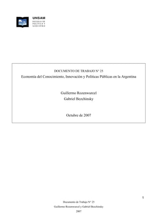 DOCUMENTO DE TRABAJO N° 25
Economía del Conocimiento, Innovación y Políticas Públicas en la Argentina



                          Guillermo Rozenwurcel
                             Gabriel Bezchinsky



                               Octubre de 2007




                                                                             1
                            Documento de Trabajo N° 25
                     Guillermo Rozenwurcel y Gabriel Bezchinsky
                                       2007
 