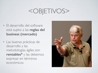 <OBJETIVOS>
• El desarrollo del software
está sujeto a las reglas del
business (mercado)
• Las buenas prácticas de
desarrollo y las
metodologías ágiles son
rentables* y las debemos
expresar en términos
económicos
 