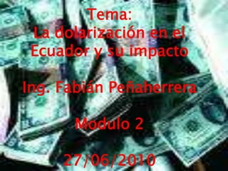 Tema: La dolarización en el Ecuador y su impacto Ing. Fabián Peñaherrera Modulo 2 27/06/2010 