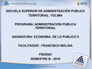 ESCUELA SUPERIOR DE ADMINISTRACIÓN PUBLICA
TERRITORIAL -TOLIMA
PROGRAMA :ADMINISTRACIÓN PUBLICA
TERRITORIAL
ASIGNATURA: ECONOMIA DE LO PUBLICO II
FACILITADOR : FRANCISCO MOLINA
FRESNO
SEMESTRE B - 2016
 