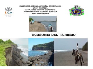 UNIVERSIDAD NACIONAL AUTONÓMA DE NICARAGUA,
              UNAN – MANAGUA.
      FACULTAD DE CIENCIAS ECONÓMICAS
    DEPARTAMENTO DE ECONOMIA AGRÍCOLA
             MAESTRIA CONJUNTA




             ECONOMIA DEL TURISMO
 
