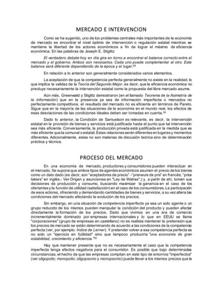 MERCADO E INTERVENCION
Como se ha sugerido, uno de los problemas centrales más importantes de la economía
de mercado es encontrar el nivel óptimo de intervención o regulación estatal mientras se
mantiene la libertad de los actores económicos a fin de lograr el máximo de eficiencia
económica. En las palabras de Joseph E. Stiglitz:
El verdadero debate hoy en día gira en torno a encontrar el balance correcto entre el
mercado y el gobierno. Ambos son necesarios. Cada uno puede complementar al otro. Este
balance será diferente dependiendo de la época y el lugar.28
En relación a lo anterior son generalmente considerados varios elementos.
La aceptación de que la competencia perfecta generalmente no existe en la realidad, lo
que implica la validez de la Teoría del Segundo Mejor, es decir, que la eficiencia económica no
precluye necesariamente la intervención estatal como la propuesta del libre mercado asume.
Aún más, Greenwald y Stiglitz demostraron (en el llamado Teorema de la Asimetría de
la información) que en la presencia ya sea de información imperfecta o mercados no
perfectamente competitivos, el resultado del mercado no es eficiente en términos de Pareto.
Sigue que en la mayoría de las situaciones de la economía en el mundo real, los efectos de
esas desviaciones de las condiciones ideales deben ser tomadas en cuenta.29
Dado lo anterior, la Condición de Samuelson es relevante, es decir, la intervención
estatal en la provisión de bienes y servicios está justificada hasta el punto que tal intervención
sea más eficiente. Conversamente, la producción privada está justificada en la medida que es
más eficiente que la comunal o estatal.Estas relacionesserán diferentesen lugaresy momentos
diferentes. Adicionalmente, estas no son materias de discusión teórica sino de determinación
práctica y técnica.
PROCESO DEL MERCADO
En una economía de mercado, productores y consumidores pueden interactúar en
el mercado. Se supone que ambos tipos de agenteseconómicos asumen el precio de los bienes
como un dato dado (es decir, son “aceptadores de precio” -“preneurs de prix” en francés; “price
takers” en inglés.- Ver Origen y asunciones en "Ley de Walras".) y, a partir de ahí, toman sus
decisiones de producción y consumo, buscando maximizar la ganancia en el caso de los
ofertantesy la función de utilidad (satisfacción) en el caso de los consumidores.La participación
de esos actores, ofreciendo y demandando cantidades de bienes y servicios, a su vezaltera las
condiciones del mercado afectando la evolución de los precios.
Sin embargo, en una situación de competencia imperfecta ya sea un solo agente o un
grupo reducido de los mismos pueden manipular la condición del producto y pueden afectar
directamente la formación de los precios. Dado que vivimos en una era de comercio
incrementalmente dominado por empresas internacionales y lo que en EEUU se llama
"corporaciones" (grupo de empresas en castellano) no es realista mantener la pretensión que
los precios de mercado se están determinando de acuerdo a las condiciones de la competencia
perfecta (ver, por ejemplo: Índice de Lerner). Y pretender volver a esa competencia perfecta es
no solo un "ejercicio en futilidad" sino que tampoco produciría "una economía de gran
estabilidad, crecimiento y eficiencia."30
Hay que mantener presente que no es necesariamente el caso que la competencia
imperfecta tenga efectos negativos para el consumidor. Es posible que bajo determinadas
circunstancias, el hecho de que las empresas compitan en este tipo de entornos "imperfectos"
(ver oligopolio; monopolio; oligopsonio y monopsonio) puede llevar a los mismos precios que la
 