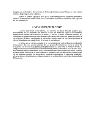 competencia perfecta (ver Competencia de Bertrand). Esto de nuevo enfatiza que estas no son
materias de principios, sino prácticas.
De todo lo anterior sigue que, dado que la competencia perfecta no se encuentra en la
realidad,la intervención estatalpuede producir resultadoseconómicossuperioresa los logrados
sin esa intervención.
LEYES E INTERPRETACIONES
La teoría económica liberal clásica, por ejemplo con David Ricardo, supone que,
teóricamente, en una economía de mercado la tasa de interés del capital y los beneficios
empresariales tienden hacia cero con el tiempo. La tercera, quinta o sucesivas unidades de
producción no pueden rendir los mismos beneficiosque la primera,según la ley de rendimientos
decrecientes. Similares predicciones se efectuaban para los salarios, que deben ajustarse al
mínimo de subsistencia, según la ley de bronce de los salarios.
La crítica que el marxismo realiza de la economía clásica parte en buena medida de la
interpretación de esas teorías, además de sus propias formulaciones, como la teoría de
la plusvalía y la alienación; supone que la aplicación de una economía de mercado llevaría a
una polarización social entre proletarios cada vezmás pobres y capitalistas cada vezmás ricos.
El que ambas predicciones (liberal clásica y marxista) no se hayan cumplido (al menos todavía)
en la evolución histórica de la economía real ha supuesto distintas reinterpretaciones a cargo
de las distintas escuelas de pensamiento económico posteriores: la economía neoclásica,
el marginalismo, el monetarismo, el keynesianismo, el neoliberalismo económico, la escuela de
Chicago, etc.
 
