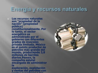   Los recursos naturales
    son "propiedad de la
    nación" (propiedad
    pública)
    constitucionalmente. Por
    lo tanto, el sector
    energético es
    administrado por el
    gobierno con diferentes
    grados de inversión
    privada limitada. México
    es el quinto productor de
    petróleo más grande del
    mundo, produciendo 3,8
    millones de barriles
    diarios.Pemex, la
    compañía estatal
    encargada de administrar
    la
    exploración, explotación
    y ventas del petróleo con
 