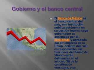    El Banco de México es
    el banco central del
    país, una institución
    pública autónoma en
    su gestión interna cuyo
    gobernador es
    designado por el
    presidente y aprobado
    por el Congreso de la
    Unión, delante del cual
    es responsable. Las
    funciones del Banco de
    México están
    delineadas en el
    artículo 28 de la
    constitución
    mexicana, y se
 