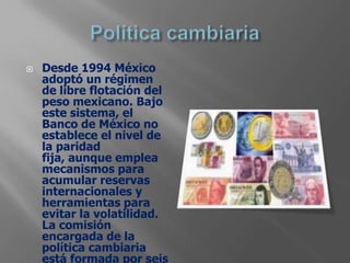    Desde 1994 México
    adoptó un régimen
    de libre flotación del
    peso mexicano. Bajo
    este sistema, el
    Banco de México no
    establece el nivel de
    la paridad
    fija, aunque emplea
    mecanismos para
    acumular reservas
    internacionales y
    herramientas para
    evitar la volatilidad.
    La comisión
    encargada de la
    política cambiaria
    está formada por seis
 