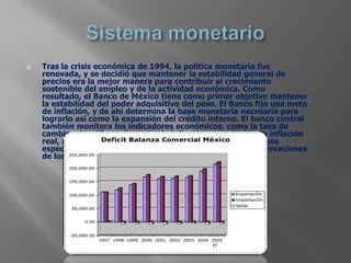    Tras la crisis económica de 1994, la política monetaria fue
    renovada, y se decidió que mantener la estabilidad general de
    precios era la mejor manera para contribuir al crecimiento
    sostenible del empleo y de la actividad económica. Como
    resultado, el Banco de México tiene como primer objetivo mantener
    la estabilidad del poder adquisitivo del peso. El Banco fija una meta
    de inflación, y de ahí determina la base monetaria necesaria para
    lograrlo así como la expansión del crédito interno. El banco central
    también monitora los indicadores económicos, como la tasa de
    cambio y las diferencias entre la inflación proyectada y la inflación
    real, así como los resultados de las encuestas entre diversos
    especialistas sobre las expectativas inflacionarias, las renovaciones
    de los contratos de empleo y los precios al productor.
 