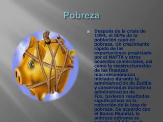    Después de la crisis de
    1994, el 50% de la
    población cayó en
    pobreza. Un crecimiento
    rápido de las
    exportaciones propiciado
    por el NAFTA y otros
    acuerdos comerciales, así
    como la reestructuración
    de las finanzas
    macroeconómicas
    iniciadas durante la
    administración de Zedillo
    y conservadas durante la
    administración de
    Fox, tuvieron resultados
    significativos en la
    reducción de la tasa de
    pobreza. De acuerdo con
    el Banco Mundial, la
    pobreza extrema se
 