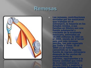    Las remesas, contribuciones
    enviadas por los mexicanos
    que trabajan en el
    extranjero, la mayoría en los
    Estados Unidos, a sus
    familias en México son una
    fuente substancial y
    creciente de la economía
    mexicana, estimadas en
    18.000 millones de USD en
    el 2005, siendo así el tercer
    país que más remesas
    percibe, tan solo superado
    por India y China. En el
    2004 ya se habían
    convertido en la segunda
    fuente de ingreso extranjero
    después de las ventas de
    exportaciones de
    petróleo, equivalentes a la
    misma cantidad que entró
    de inversión extranjera
    directa (IED), y superior a
 