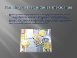   En cuanto al posicionamiento de las ciudades en la economía nacional destacan la ciudad de
    México, catalogada como la 8ª ciudad más rica del mundo. Dentro del ránking de las
    'Ciudades Americanas del Futuro 2011-12, apartado América Latina', estudio realizado por la
    revista FDI Magazine, se encuentra la ciudad de Monterrey en la 3ª posición y la Ciudad de
    Guadalajara en la 6ª posición. En el mismo estudio la ciudad de Querétaro fue la 4ª posición en
    Latinoamérica en Potencial Económico para ciudades grandes. Guadalajara también tuvo la
    distinción de ciudad financiera de Latinoamérica en el 2007.
 