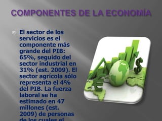    El sector de los
    servicios es el
    componente más
    grande del PIB:
    65%, seguido del
    sector industrial en
    31% (est. 2009). El
    sector agrícola sólo
    representa el 4%
    del PIB. La fuerza
    laboral se ha
    estimado en 47
    millones (est.
    2009) de personas
 