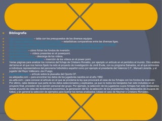    Bibliografía
   http://es.classora.com – tabla con los presupuestos de los diversos equipos
   http://www.fedeablogs.net/economia/?p=27878 – estadísticas comparativas entre las diversas ligas.
   http://www.quevivaeldeporte.com/2009/06/23/analisis-economico-del-fichaje-de-cristiano-ronaldo/
   www.manquepierda.com/futbollandia/camarero-liga-para-dos-los-repartos-televisivos/
   www.marca.com – cómo fichan los fondos de inversión.
   www.youtube.com – vídeos presentes en el powerpoint.
   www.savefromnet.com - descarga de los vídeos.
   http://comohacerunblog10.com – inserción de los vídeos en el power point.
   Varias páginas para analizar los números del fichaje de Cristiano Ronaldo, por ejemplo un artículo en el periódico el mundo. Otro análisis
    del tema en el que nos hemos fijado ha sido el proyecto de investigación de Jordi Évole, con su programa Salvados, en el que entrevista
    a individuos representativos del panorama futbolístico español como por ejemplo el presidente del Valencia C.F., Manuel Llorente, y el
    jugador del Rayo Vallecano Javi Fuego.
   www.fichajes.com – artículo sobre la plusvalía del Oporto CF.
   es.wikipedia.com – para encontrar los datos de los jugadores nacidos en el año 1992.
   es.uefa.com – para conocer el artículo en el que se proclama la ley que provocará el cese de los fichajes con los fondos de inversión.
   Por último, cabe destacar que parte de los datos seleccionados y explicados, ya que no todos los barajados han sido incluidos en el
    proyecto final, proceden de la opinión personal del grupo. Por ejemplo, la selección de los jugadores cuyos fichajes han sido destacados
    desde el punto de vista del rendimiento económico, la generación del 92, la selección de los propietarios más destacados de equipos de
    fútbol, y en general la selección de ejemplos para ilustrar los temas analizados (véase el caso de Neymar o Cristiano Ronaldo).
 