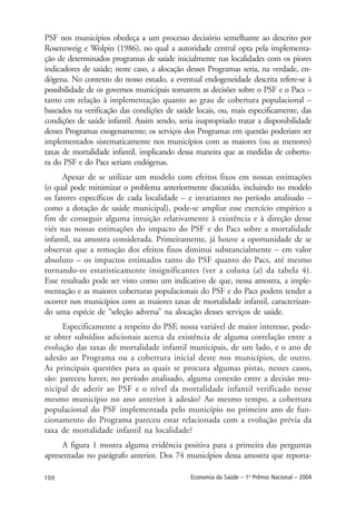 100 Economia da Saúde – 1o
Prêmio Nacional – 2004
PSF nos municípios obedeça a um processo decisório semelhante ao descrito por
Rosenzweig e Wolpin (1986), no qual a autoridade central opta pela implementa-
ção de determinados programas de saúde inicialmente nas localidades com os piores
indicadores de saúde; neste caso, a alocação desses Programas seria, na verdade, en-
dógena. No contexto do nosso estudo, a eventual endogeneidade descrita refere-se à
possibilidade de os governos municipais tomarem as decisões sobre o PSF e o Pacs –
tanto em relação à implementação quanto ao grau de cobertura populacional –
baseados na verificação das condições de saúde locais, ou, mais especificamente, das
condições de saúde infantil. Assim sendo, seria inapropriado tratar a disponibilidade
desses Programas exogenamente; os serviços dos Programas em questão poderiam ser
implementados sistematicamente nos municípios com as maiores (ou as menores)
taxas de mortalidade infantil, implicando dessa maneira que as medidas de cobertu-
ra do PSF e do Pacs seriam endógenas.
Apesar de se utilizar um modelo com efeitos fixos em nossas estimações
(o qual pode minimizar o problema anteriormente discutido, incluindo no modelo
os fatores específicos de cada localidade – e invariantes no período analisado –
como a dotação de saúde municipal), pode-se ampliar esse exercício empírico a
fim de conseguir alguma intuição relativamente à existência e à direção desse
viés nas nossas estimações do impacto do PSF e do Pacs sobre a mortalidade
infantil, na amostra considerada. Primeiramente, já houve a oportunidade de se
observar que a remoção dos efeitos fixos diminui substancialmente – em valor
absoluto – os impactos estimados tanto do PSF quanto do Pacs, até mesmo
tornando-os estatisticamente insignificantes (ver a coluna (a) da tabela 4).
Esse resultado pode ser visto como um indicativo de que, nessa amostra, a imple-
mentação e as maiores coberturas populacionais do PSF e do Pacs podem tender a
ocorrer nos municípios com as maiores taxas de mortalidade infantil, caracterizan-
do uma espécie de “seleção adversa” na alocação desses serviços de saúde.
Especificamente a respeito do PSF, nossa variável de maior interesse, pode-
se obter subsídios adicionais acerca da existência de alguma correlação entre a
evolução das taxas de mortalidade infantil municipais, de um lado, e o ano de
adesão ao Programa ou a cobertura inicial deste nos municípios, de outro.
As principais questões para as quais se procura algumas pistas, nesses casos,
são: pareceu haver, no período analisado, alguma conexão entre a decisão mu-
nicipal de aderir ao PSF e o nível da mortalidade infantil verificado nesse
mesmo município no ano anterior à adesão? Ao mesmo tempo, a cobertura
populacional do PSF implementada pelo município no primeiro ano de fun-
cionamento do Programa pareceu estar relacionada com a evolução prévia da
taxa de mortalidade infantil na localidade?
A figura 1 mostra alguma evidência positiva para a primeira das perguntas
apresentadas no parágrafo anterior. Dos 74 municípios dessa amostra que reporta-
 
